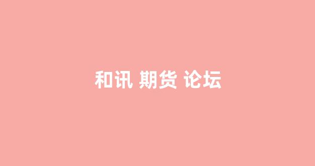 和讯 期货 论坛(和讯期货论坛期市大家谈)_https://www.hangfeite.com_深交所_第1张